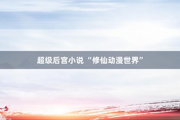 超级后宫小说 “修仙动漫世界”