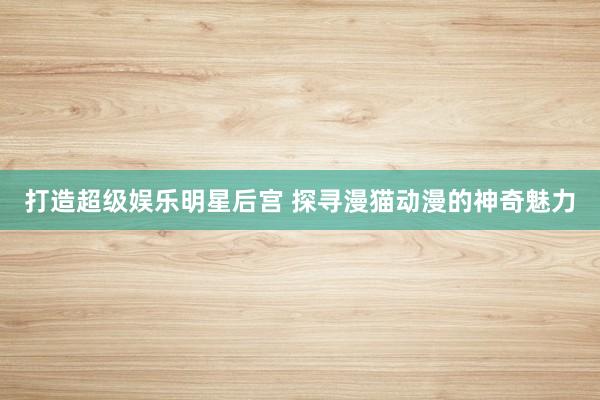 打造超级娱乐明星后宫 探寻漫猫动漫的神奇魅力