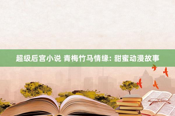 超级后宫小说 青梅竹马情缘: 甜蜜动漫故事