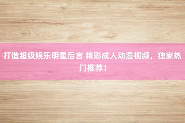 打造超级娱乐明星后宫 精彩成人动漫视频，独家热门推荐！