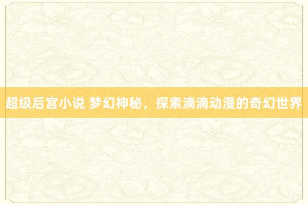 超级后宫小说 梦幻神秘，探索滴滴动漫的奇幻世界