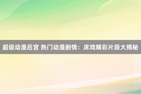 超级动漫后宫 热门动漫剧情：床戏精彩片段大揭秘