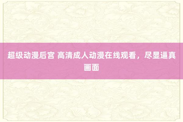 超级动漫后宫 高清成人动漫在线观看，尽显逼真画面