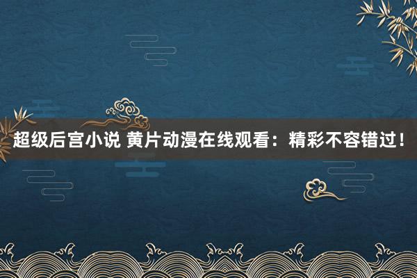 超级后宫小说 黄片动漫在线观看：精彩不容错过！