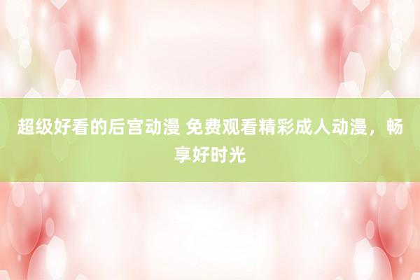 超级好看的后宫动漫 免费观看精彩成人动漫，畅享好时光