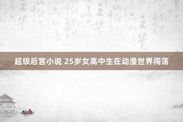超级后宫小说 25岁女高中生在动漫世界闯荡