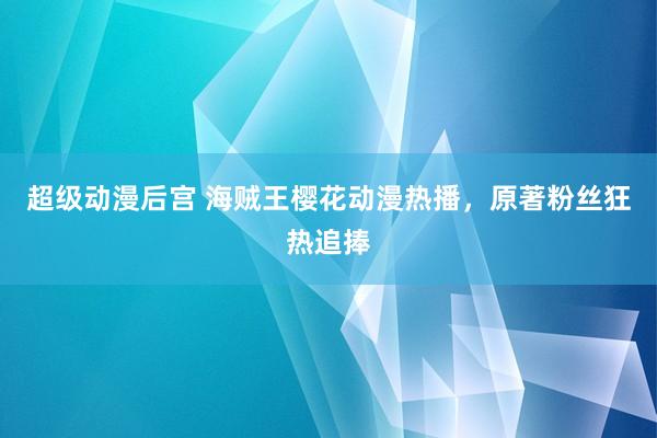 超级动漫后宫 海贼王樱花动漫热播，原著粉丝狂热追捧