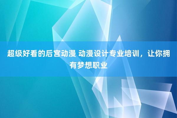 超级好看的后宫动漫 动漫设计专业培训，让你拥有梦想职业