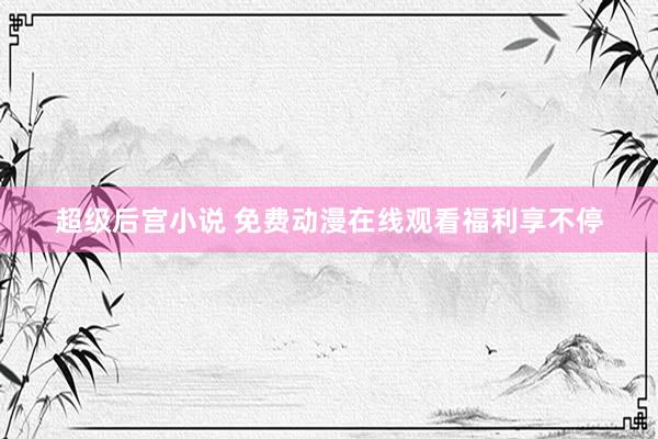 超级后宫小说 免费动漫在线观看福利享不停