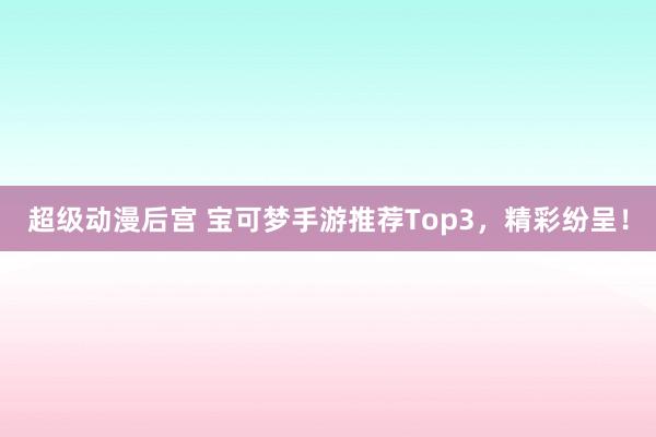 超级动漫后宫 宝可梦手游推荐Top3，精彩纷呈！
