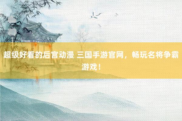 超级好看的后宫动漫 三国手游官网，畅玩名将争霸游戏！