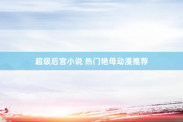 超级后宫小说 热门艳母动漫推荐