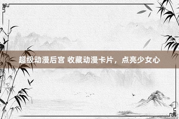 超级动漫后宫 收藏动漫卡片，点亮少女心