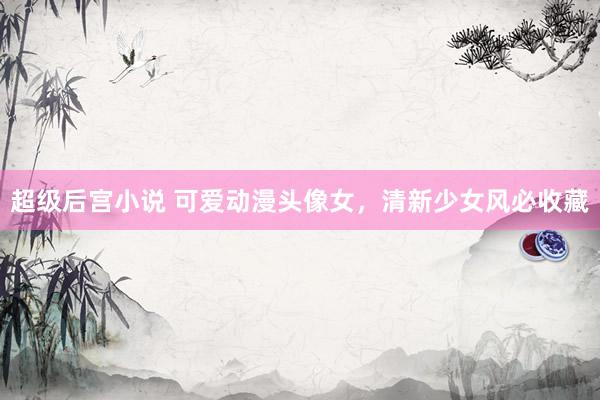 超级后宫小说 可爱动漫头像女，清新少女风必收藏