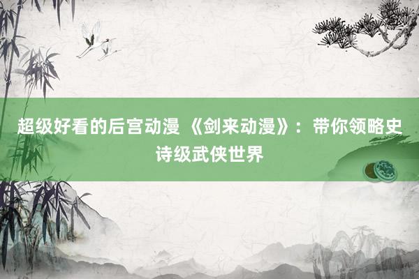 超级好看的后宫动漫 《剑来动漫》：带你领略史诗级武侠世界