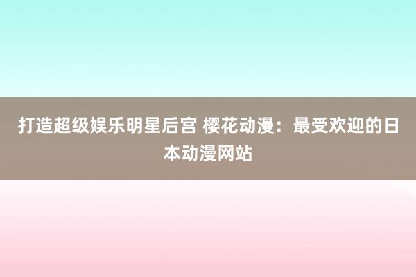 打造超级娱乐明星后宫 樱花动漫：最受欢迎的日本动漫网站