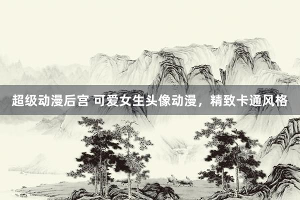 超级动漫后宫 可爱女生头像动漫，精致卡通风格