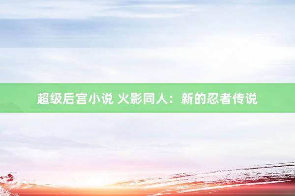 超级后宫小说 火影同人：新的忍者传说
