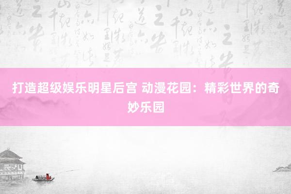 打造超级娱乐明星后宫 动漫花园：精彩世界的奇妙乐园