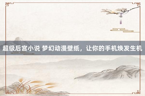 超级后宫小说 梦幻动漫壁纸，让你的手机焕发生机