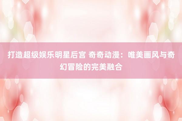 打造超级娱乐明星后宫 奇奇动漫：唯美画风与奇幻冒险的完美融合