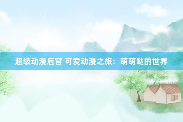 超级动漫后宫 可爱动漫之旅：萌萌哒的世界
