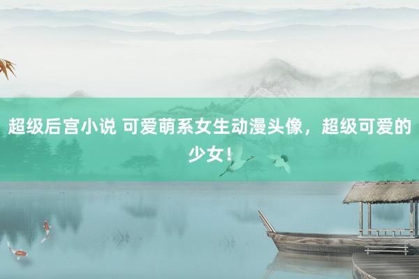 超级后宫小说 可爱萌系女生动漫头像，超级可爱的少女！