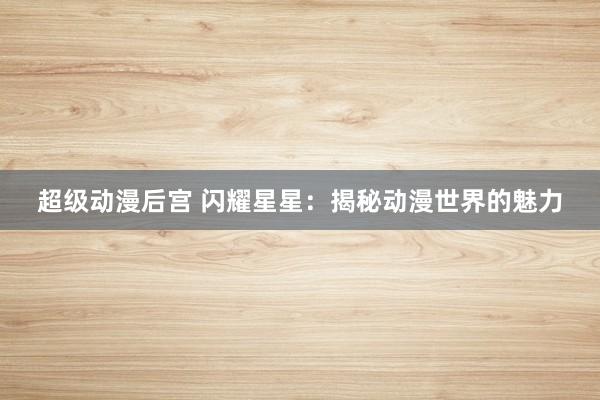 超级动漫后宫 闪耀星星：揭秘动漫世界的魅力