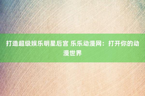 打造超级娱乐明星后宫 乐乐动漫网：打开你的动漫世界