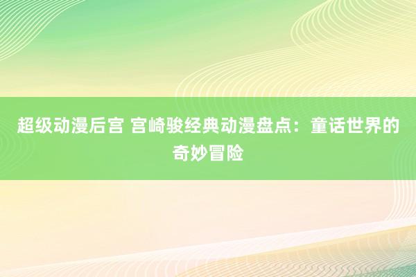 超级动漫后宫 宫崎骏经典动漫盘点：童话世界的奇妙冒险