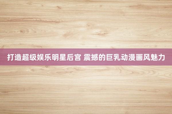 打造超级娱乐明星后宫 震撼的巨乳动漫画风魅力
