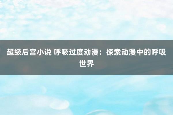 超级后宫小说 呼吸过度动漫：探索动漫中的呼吸世界