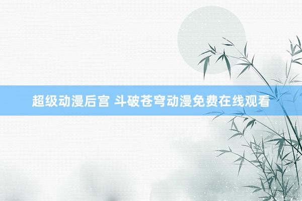 超级动漫后宫 斗破苍穹动漫免费在线观看