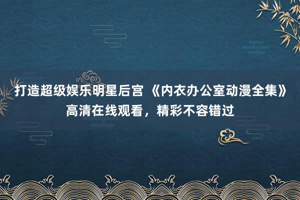 打造超级娱乐明星后宫 《内衣办公室动漫全集》高清在线观看，精彩不容错过