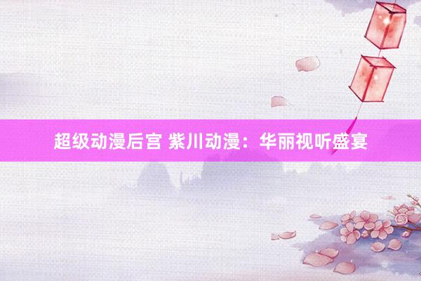 超级动漫后宫 紫川动漫：华丽视听盛宴