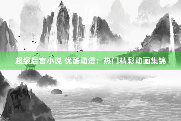 超级后宫小说 优酷动漫：热门精彩动画集锦