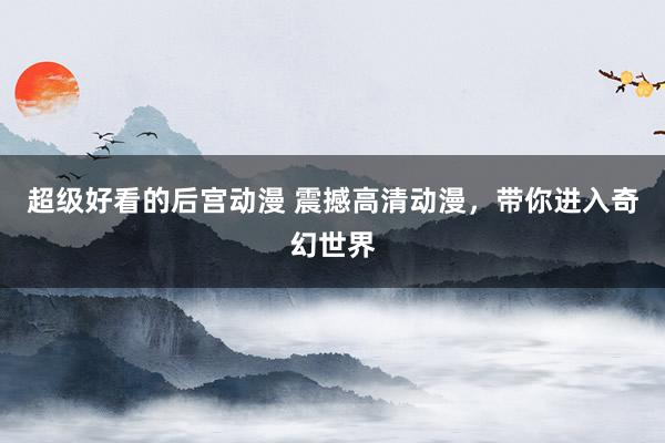 超级好看的后宫动漫 震撼高清动漫，带你进入奇幻世界