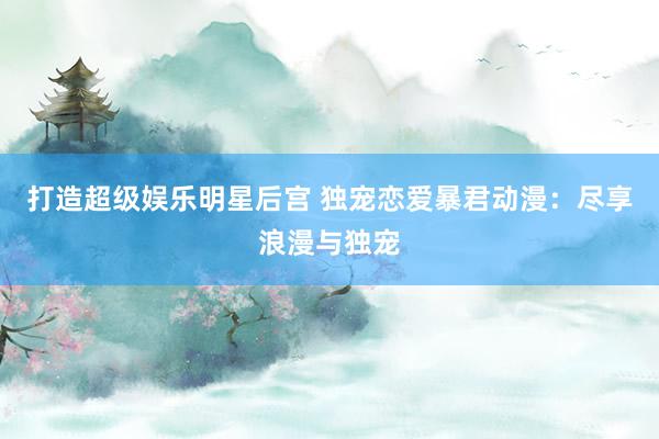 打造超级娱乐明星后宫 独宠恋爱暴君动漫：尽享浪漫与独宠