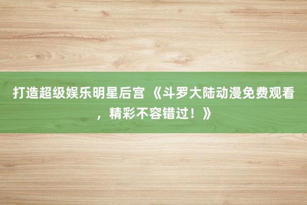 打造超级娱乐明星后宫 《斗罗大陆动漫免费观看，精彩不容错过！》