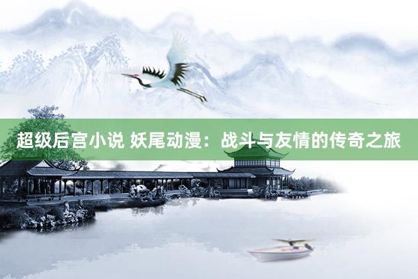 超级后宫小说 妖尾动漫：战斗与友情的传奇之旅