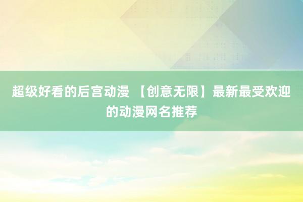 超级好看的后宫动漫 【创意无限】最新最受欢迎的动漫网名推荐