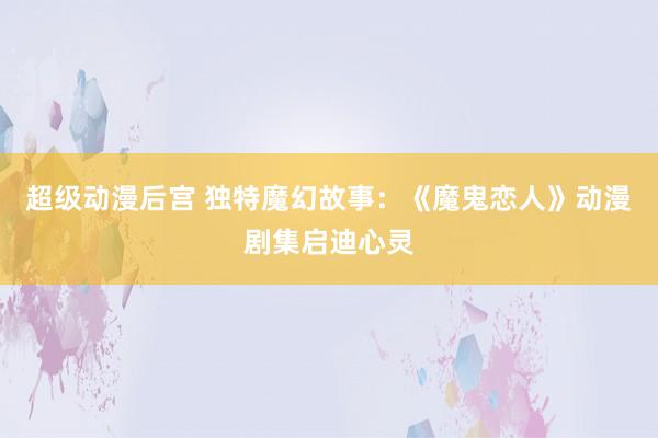 超级动漫后宫 独特魔幻故事：《魔鬼恋人》动漫剧集启迪心灵