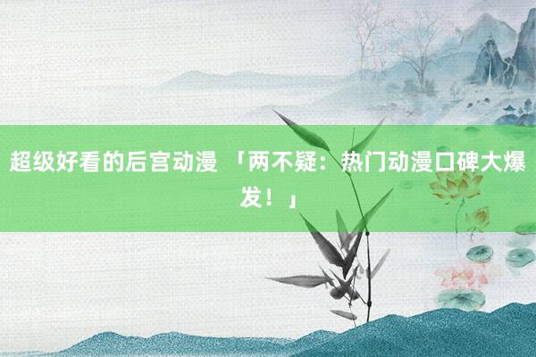 超级好看的后宫动漫 「两不疑：热门动漫口碑大爆发！」