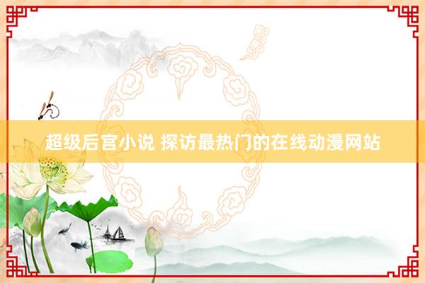 超级后宫小说 探访最热门的在线动漫网站