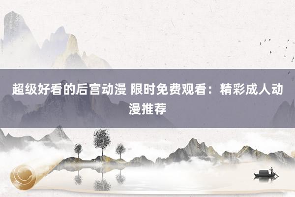 超级好看的后宫动漫 限时免费观看：精彩成人动漫推荐
