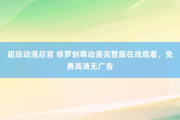 超级动漫后宫 修罗剑尊动漫完整版在线观看，免费高清无广告