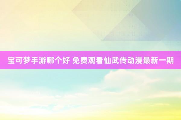 宝可梦手游哪个好 免费观看仙武传动漫最新一期