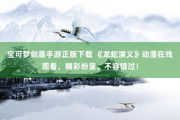 宝可梦剑盾手游正版下载 《龙蛇演义》动漫在线观看，精彩纷呈，不容错过！