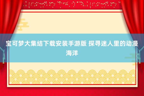 宝可梦大集结下载安装手游版 探寻迷人里的动漫海洋