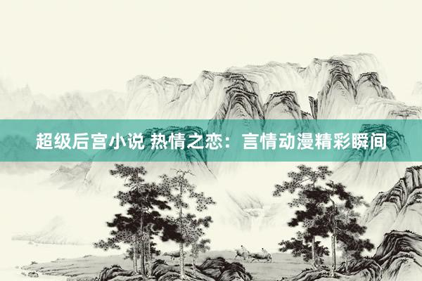 超级后宫小说 热情之恋：言情动漫精彩瞬间